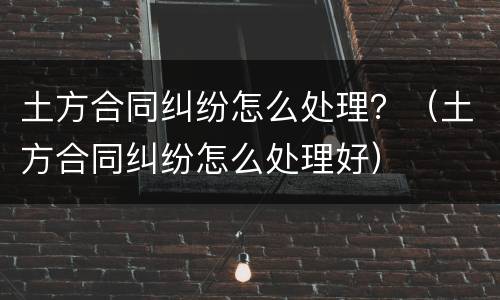 土方合同纠纷怎么处理？（土方合同纠纷怎么处理好）
