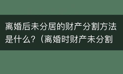 离婚后未分居的财产分割方法是什么?（离婚时财产未分割 以后还能分割吗）