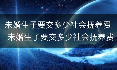 未婚生子要交多少社会抚养费 未婚生子要交多少社会抚养费呢