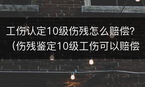 工伤认定10级伤残怎么赔偿？（伤残鉴定10级工伤可以赔偿多少）