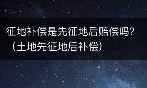 征地补偿是先征地后赔偿吗？（土地先征地后补偿）