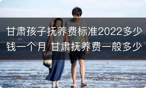 甘肃孩子抚养费标准2022多少钱一个月 甘肃抚养费一般多少钱