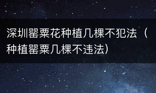 深圳罂粟花种植几棵不犯法（种植罂粟几棵不违法）