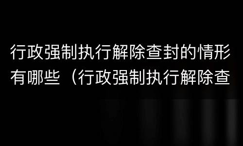 行政强制执行解除查封的情形有哪些（行政强制执行解除查封的情形有哪些内容）