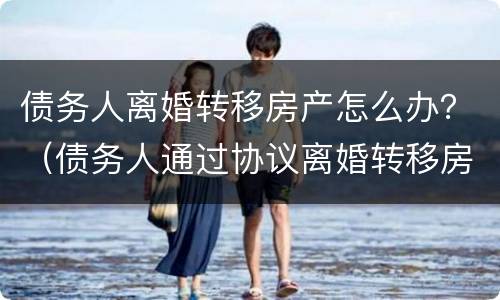 债务人离婚转移房产怎么办？（债务人通过协议离婚转移房产）