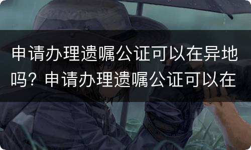 申请办理遗嘱公证可以在异地吗? 申请办理遗嘱公证可以在异地吗