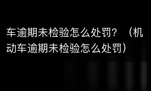 车逾期未检验怎么处罚？（机动车逾期未检验怎么处罚）