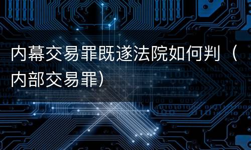 内幕交易罪既遂法院如何判（内部交易罪）