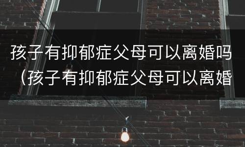 孩子有抑郁症父母可以离婚吗（孩子有抑郁症父母可以离婚吗）