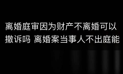 离婚庭审因为财产不离婚可以撤诉吗 离婚案当事人不出庭能否判决