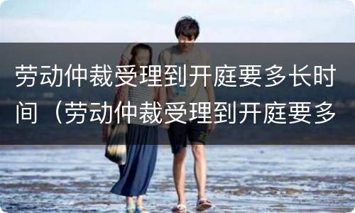 劳动仲裁受理到开庭要多长时间（劳动仲裁受理到开庭要多长时间呢）
