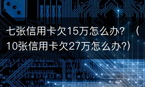 七张信用卡欠15万怎么办？（10张信用卡欠27万怎么办?）