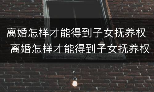 离婚怎样才能得到子女抚养权 离婚怎样才能得到子女抚养权工资没对方高