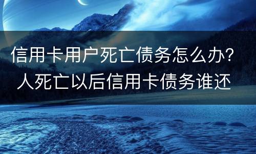 信用卡用户死亡债务怎么办？ 人死亡以后信用卡债务谁还