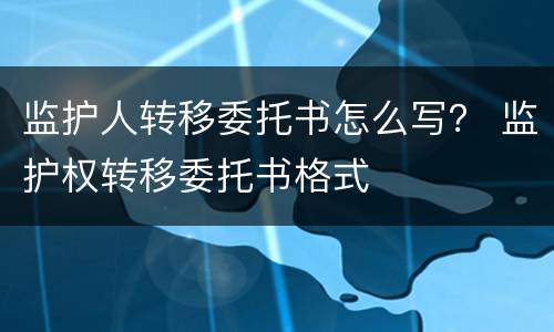 监护人转移委托书怎么写？ 监护权转移委托书格式