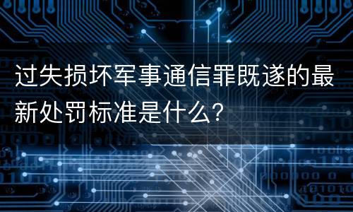 过失损坏军事通信罪既遂的最新处罚标准是什么？