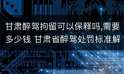 甘肃醉驾拘留可以保释吗,需要多少钱 甘肃省醉驾处罚标准解读意见