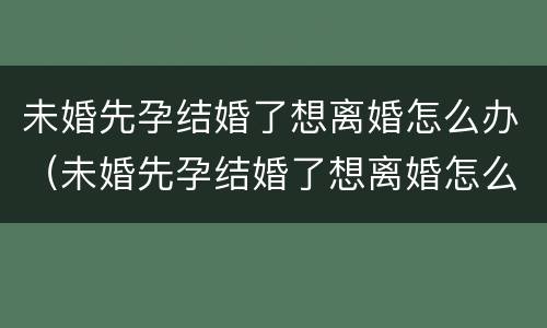 未婚先孕结婚了想离婚怎么办（未婚先孕结婚了想离婚怎么办理）