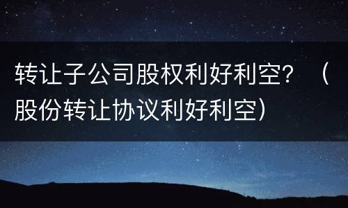 转让子公司股权利好利空？（股份转让协议利好利空）