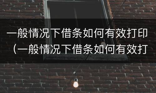 一般情况下借条如何有效打印（一般情况下借条如何有效打印呢）