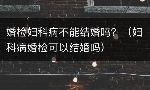 婚检妇科病不能结婚吗？（妇科病婚检可以结婚吗）