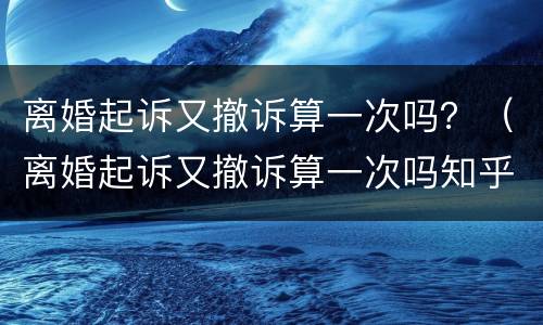 离婚起诉又撤诉算一次吗？（离婚起诉又撤诉算一次吗知乎）