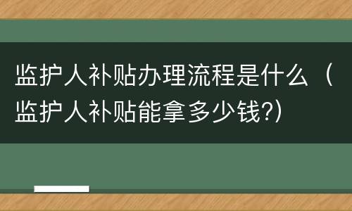监护人补贴办理流程是什么（监护人补贴能拿多少钱?）
