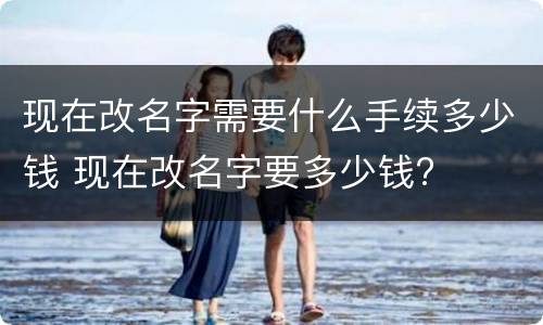 现在改名字需要什么手续多少钱 现在改名字要多少钱?