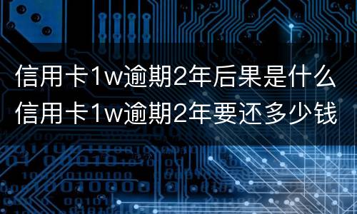 信用卡1w逾期2年后果是什么 信用卡1w逾期2年要还多少钱