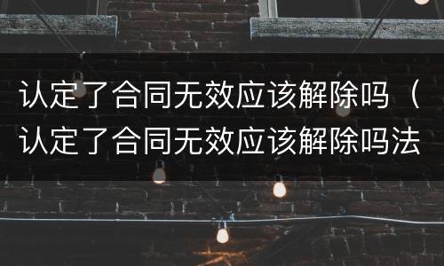 认定了合同无效应该解除吗（认定了合同无效应该解除吗法律）