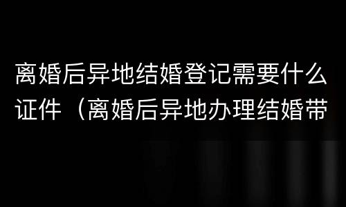 离婚后异地结婚登记需要什么证件（离婚后异地办理结婚带啥证件）