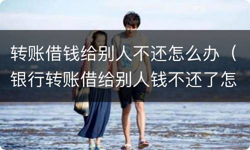 转账借钱给别人不还怎么办（银行转账借给别人钱不还了怎么办）