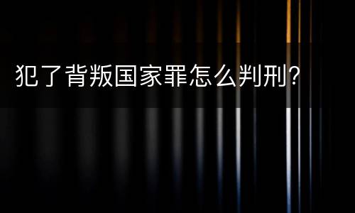 犯了背叛国家罪怎么判刑?