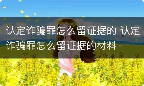 认定诈骗罪怎么留证据的 认定诈骗罪怎么留证据的材料