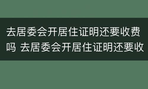 去居委会开居住证明还要收费吗 去居委会开居住证明还要收费吗上海