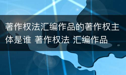 著作权法汇编作品的著作权主体是谁 著作权法 汇编作品