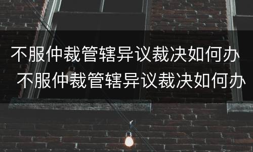 不服仲裁管辖异议裁决如何办 不服仲裁管辖异议裁决如何办