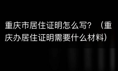 重庆市居住证明怎么写？（重庆办居住证明需要什么材料）