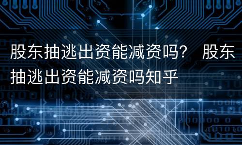 股东抽逃出资能减资吗？ 股东抽逃出资能减资吗知乎
