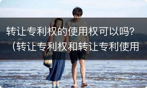 转让专利权的使用权可以吗？（转让专利权和转让专利使用权）