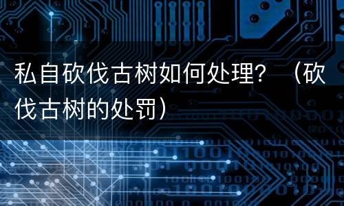 私自砍伐古树如何处理？（砍伐古树的处罚）