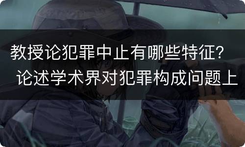 教授论犯罪中止有哪些特征？ 论述学术界对犯罪构成问题上的三种学术观点