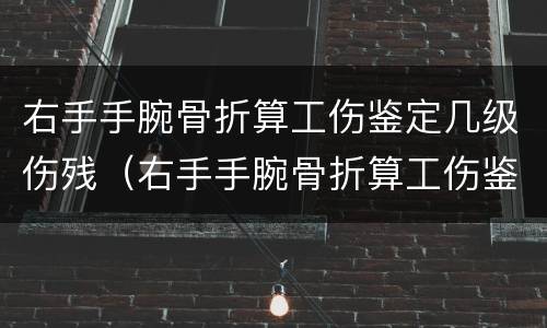 右手手腕骨折算工伤鉴定几级伤残（右手手腕骨折算工伤鉴定几级伤残啊）