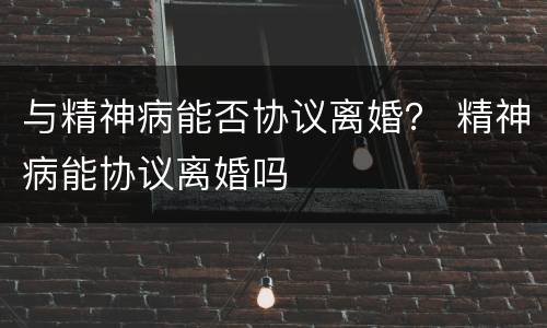 与精神病能否协议离婚？ 精神病能协议离婚吗
