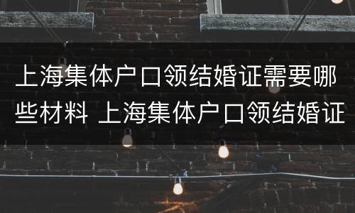 上海集体户口领结婚证需要哪些材料 上海集体户口领结婚证需要哪些材料呢