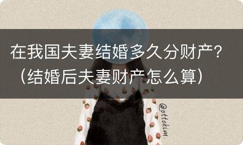 在我国夫妻结婚多久分财产？（结婚后夫妻财产怎么算）