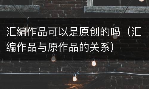 汇编作品可以是原创的吗（汇编作品与原作品的关系）