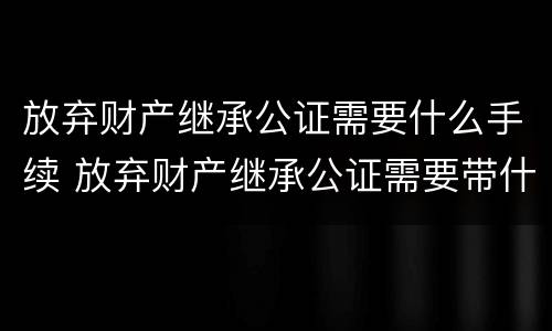 放弃财产继承公证需要什么手续 放弃财产继承公证需要带什么手续
