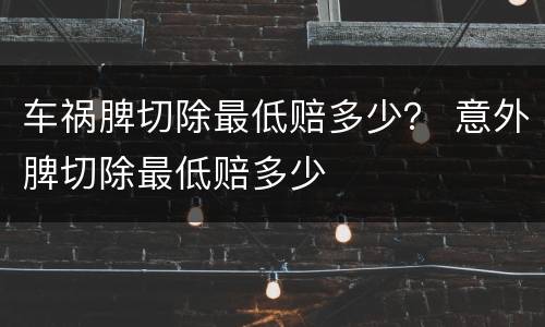 车祸脾切除最低赔多少？ 意外脾切除最低赔多少