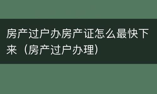 房产过户办房产证怎么最快下来（房产过户办理）